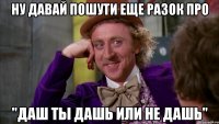 ну давай пошути еще разок про "Даш ты дашь или не дашь"