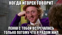Когда Игорек говорит Ленка с тобой встречалась только потому что я рядом жил