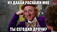 ну,давай,раскажи мне ты сегодня дрочи?
