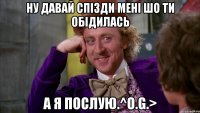 ну давай спізди мені шо ти обідилась а я послую.^O.G.>