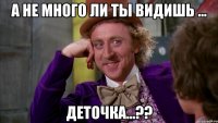 а не много ли ты видишь ... деточка...??
