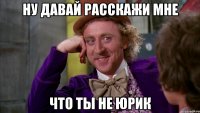 ну давай расскажи мне что ты не Юрик