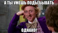 а ты умешь подьёбывать однако!