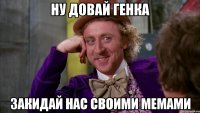 ну довай генка закидай нас своими мемами