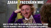 Давай , расскажи мне как в этом году ты возьмешься за учебы , даже после обновы ганса на следующий всадников