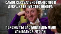Самое сексуальное качество в девушке ее чувство юмора. Похоже, ты заставляешь меня улыбаться, что ли.