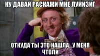 НУ ДАВАЙ РАСКАЖИ МНЕ ЛУЙИЗИГ ОТКУДА ТЫ ЭТО НАШЛА...У МЕНЯ ЧТОЛИ