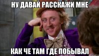 ну давай расскажи мне как че там где побывал