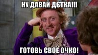 Ну давай дєтка!!! Готовь своё очко!
