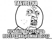 Табуретка Ну нахуя ты стоишь посередине комнаты???