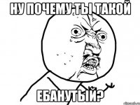 ну почему ты такой ЕБАНУТЫЙ?