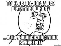 То чувство, когда все шутят про школу ... а ты учишься/поступил в универ(е)