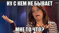 Ну с кем не бывает Мне то что?
