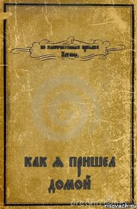 по многочисленным просьбам Наташи как я пришел домой