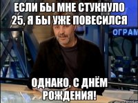 Если бы мне стукнуло 25, я бы уже повесился Однако, с днём рождения!