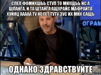 СЛЕП ФОМИХШЬЬ СТУП ТО МИХЩЬЬ ИС А ШЛАНГА, И ТА ШТАНГА АЩХРАЙС МАФРАЙТА ХУЙЯЦ ААААА ТУ НЕ ГЕТ ТУТУ ЗУС ИХ МИХ САЩЬ Однако здравствуйте