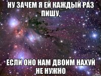 Ну зачем я ей каждый раз пишу, Если оно нам двоим нахуй не нужно