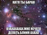 Катя ты Баран вуахахахах,мне нечего делать,блиин ахаха