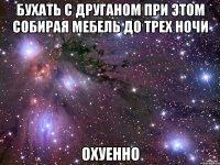 Бухать с друганом при этом собирая мебель до трех ночи ОХУЕННО