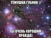 Тёмушка Губкин ;) Ты очень хороший, правда)