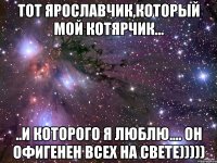 Тот Ярославчик,который мой котярчик... ..и которого я люблю.... Он офигенен всех на свете)))))