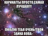 КАРИНА!ТЫ ПРОСТО САМАЯ ЛУЧШАЯ!!! ЛЮБЛЮ ТЕБЯ ОЧЕНЬ!ТВОЙ ЗАЙКА ВОВА:-*