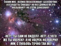 Скажи мне: -Велика ли вселенная? -Бесконечна! -А от куда ты знаешь? -Но все данные на это указывают! -Но это не доказано? -Нет! -Ты сам не видел? -Нет! -С чего же ты уверен? -Я не уверен, но я верю! -Мм, с любовь точно так же!