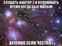 Слушать Фактор 2 и вспоминать время когда был малым Ахуенно если честно)