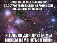 Любимых мы пытаемся подстроить под себя, на родных не обращаем внимания… И только для друзей мы можем измениться сами