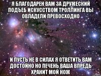 я благодарен Вам за дружеский подъеб искусством троллинга Вы овладели превосходно и пусть не в силах я ответить Вам достойно но печень Ваша впредь хранит мой нож