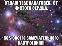 отдаю тебе палатовец , от чистого сердца, 50% своего замечательного настроения!!!