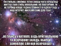 Ти стильна, смілива, чітко знаеш чого хочеш від життя? Твій стиль унікальний і не повторний, ти не терпиш кліше і однострійності в одязі? Тоді наш інтернет-магазин саме для тебе! Не губись у натовпі, будь оригінальною та яскравою! Заходь, обирай, замовляй, сяй най яскравіше!