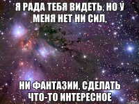 я рада тебя видеть, но у меня нет ни сил, ни фантазии, сделать что-то интересное