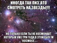 Иногда так пиз*ато смотреть на звезды!!! Но только если ты не Космонавт который уже три года в этой ебуч*м космосе.