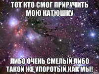 тот кто смог приручить мою катюшку либо очень смелый,либо такой же упоротый,как мы!