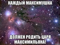 каждый максимушка должен родить царя максимильяна!