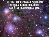 от чистого сердца...простыми словами...пошли бы вы нах*й...большими шагами* 