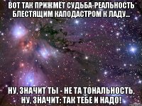 Вот так прижмёт судьба-реальность блестящим каподастром к ладу... ну, значит ты - не та тональность, ну, значит: так тебе и надо!