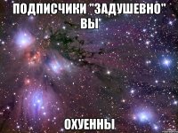 подписчики "задушевно" вы охуенны