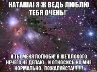 Наташа! я ж ведь люблю тебя очень!* и ты меня полюби! я же плохого нечего не делаю... и относись ко мне нормально.. пожалуйста!!!!!!!