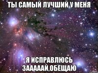 Ты самый лучший у меня Я исправлюсь зааааай,обещаю