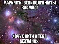 марья!ты великолепна!ты космос! хочу войти в тебя безумно:-*