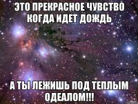 это прекрасное чувство когда идет дождь а ты лежишь под теплым одеалом!!!