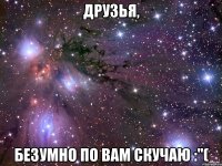 Друзья, безумно по вам скучаю :"(
