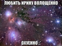 Любить Ирину Волощенко Охуенно :*