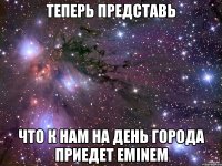 Теперь представь что к нам на день города приедет Eminem