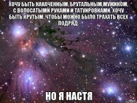 Хочу быть накаченным, брутальным мужиком, с волосатыми руками и татуировками. Хочу быть крутым, чтобы можно было трахать всех подряд. Но я Настя