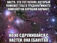 Настя- это тот челове, который поможет тебе в трудную минуту, намекнёт на хороший вариант. Но не сдруживайся с Настей, она ебанутая