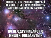 Настя- это тот челове, который поможет тебе в трудную минуту, намекнёт на хороший вариант. Но не сдруживайся с Мишей, онебанутый