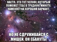 Настя- это тот челове, который поможет тебе в трудную минуту, намекнёт на хороший вариант. Но не сдруживайся с Мишей, он ебануты